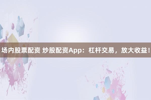 场内股票配资 炒股配资App：杠杆交易，放大收益！