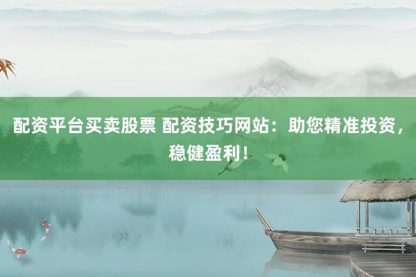 配资平台买卖股票 配资技巧网站：助您精准投资，稳健盈利！