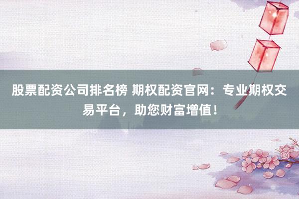 股票配资公司排名榜 期权配资官网：专业期权交易平台，助您财富增值！