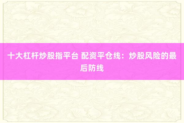 十大杠杆炒股指平台 配资平仓线：炒股风险的最后防线