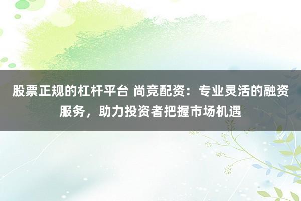 股票正规的杠杆平台 尚竞配资：专业灵活的融资服务，助力投资者把握市场机遇