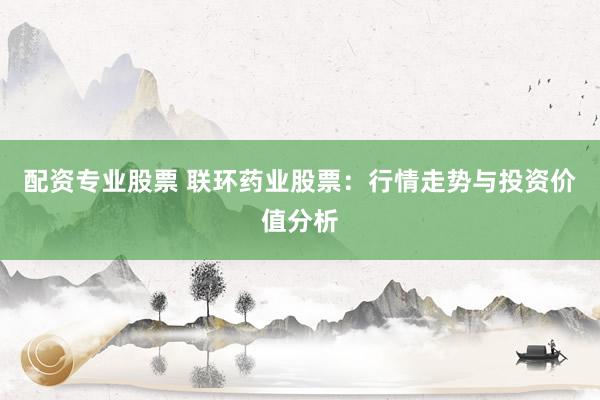 配资专业股票 联环药业股票：行情走势与投资价值分析