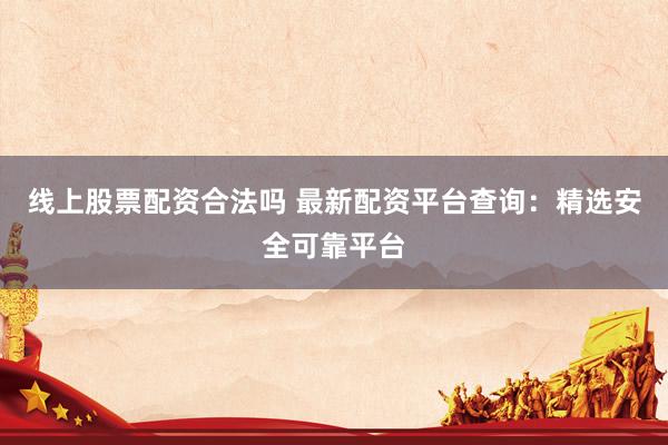 线上股票配资合法吗 最新配资平台查询：精选安全可靠平台