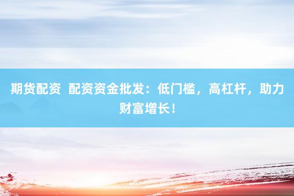 期货配资  配资资金批发：低门槛，高杠杆，助力财富增长！