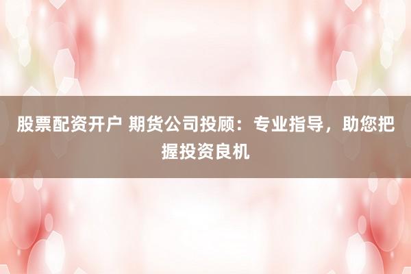 股票配资开户 期货公司投顾：专业指导，助您把握投资良机