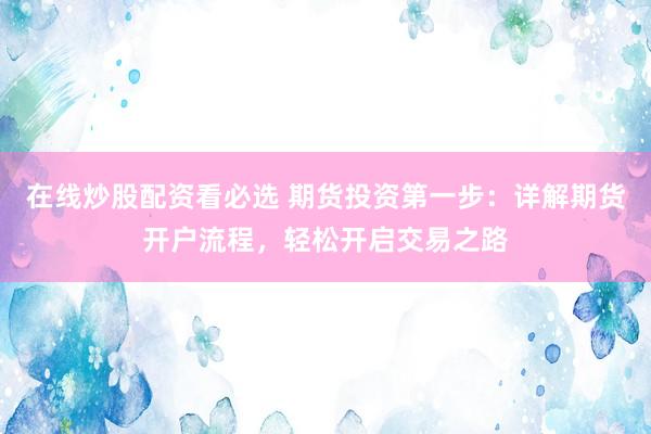 在线炒股配资看必选 期货投资第一步：详解期货开户流程，轻松开启交易之路