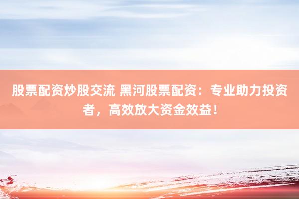 股票配资炒股交流 黑河股票配资：专业助力投资者，高效放大资金效益！