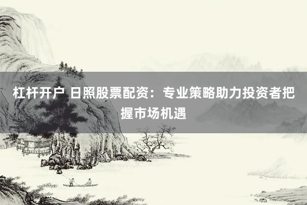 杠杆开户 日照股票配资：专业策略助力投资者把握市场机遇