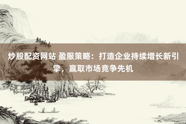 炒股配资网站 盈服策略：打造企业持续增长新引擎，赢取市场竞争先机