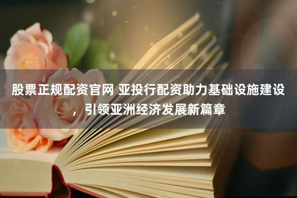 股票正规配资官网 亚投行配资助力基础设施建设，引领亚洲经济发展新篇章
