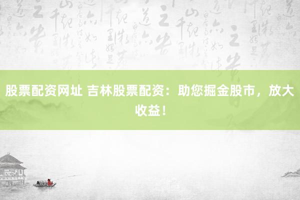 股票配资网址 吉林股票配资：助您掘金股市，放大收益！