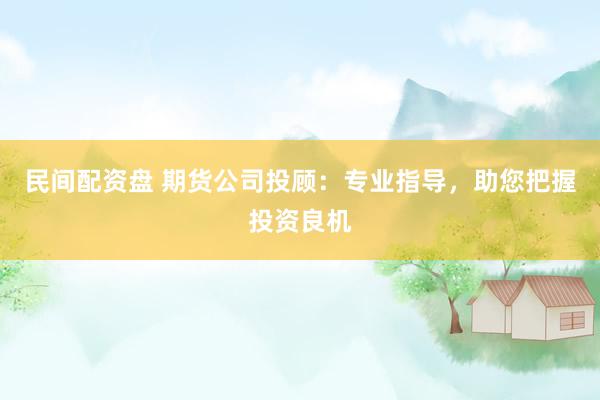 民间配资盘 期货公司投顾：专业指导，助您把握投资良机