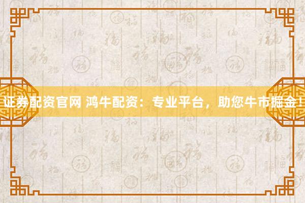 证券配资官网 鸿牛配资：专业平台，助您牛市掘金！
