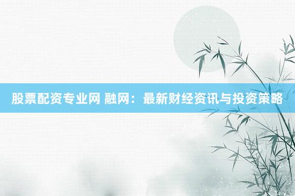 股票配资专业网 融网：最新财经资讯与投资策略