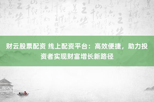 财云股票配资 线上配资平台：高效便捷，助力投资者实现财富增长新路径