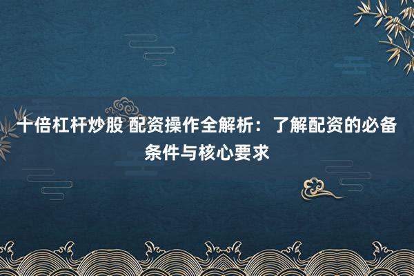 十倍杠杆炒股 配资操作全解析：了解配资的必备条件与核心要求