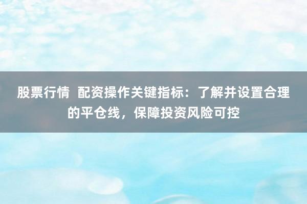 股票行情  配资操作关键指标：了解并设置合理的平仓线，保障投资风险可控
