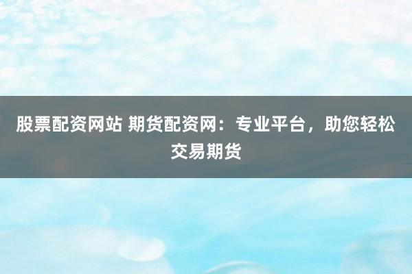 股票配资网站 期货配资网：专业平台，助您轻松交易期货