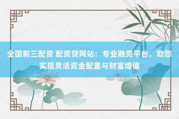 全国前三配资 配资贷网站：专业融资平台，助您实现灵活资金配置与财富增值