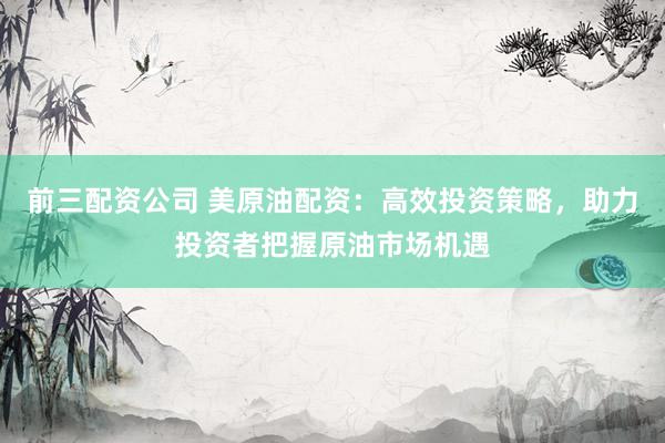 前三配资公司 美原油配资：高效投资策略，助力投资者把握原油市场机遇