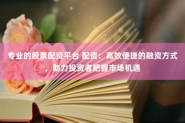 专业的股票配资平台 配资：高效便捷的融资方式，助力投资者把握市场机遇
