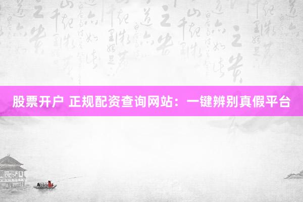 股票开户 正规配资查询网站：一键辨别真假平台