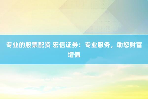 专业的股票配资 宏信证券：专业服务，助您财富增值