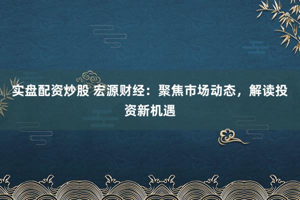 实盘配资炒股 宏源财经：聚焦市场动态，解读投资新机遇