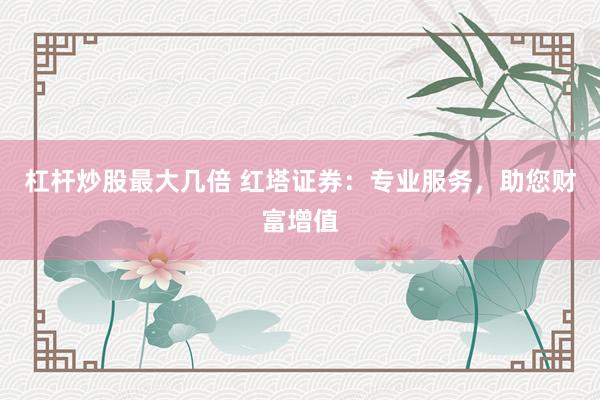 杠杆炒股最大几倍 红塔证券：专业服务，助您财富增值
