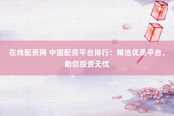 在线配资网 中国配资平台排行：精选优质平台，助您投资无忧