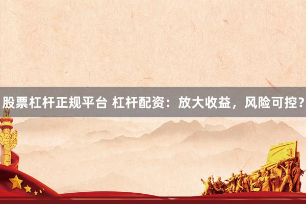 股票杠杆正规平台 杠杆配资：放大收益，风险可控？