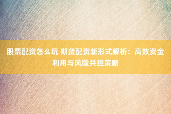 股票配资怎么玩 期货配资新形式解析：高效资金利用与风险共担策略