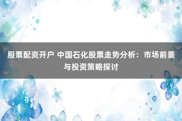 股票配资开户 中国石化股票走势分析：市场前景与投资策略探讨