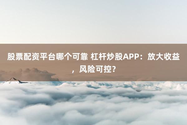 股票配资平台哪个可靠 杠杆炒股APP：放大收益，风险可控？