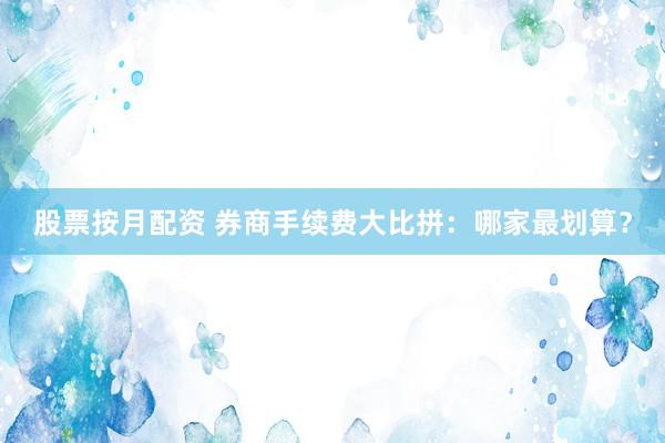 股票按月配资 券商手续费大比拼：哪家最划算？