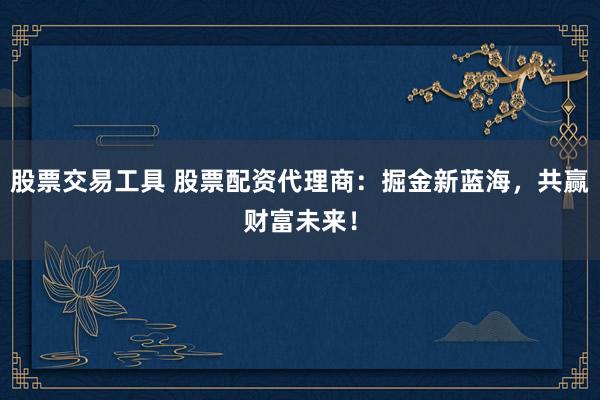 股票交易工具 股票配资代理商：掘金新蓝海，共赢财富未来！