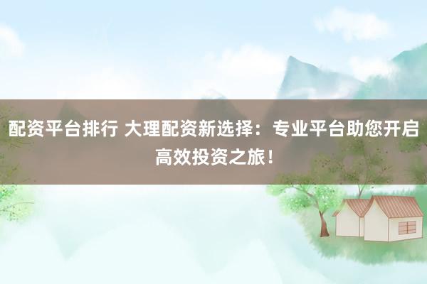 配资平台排行 大理配资新选择：专业平台助您开启高效投资之旅！