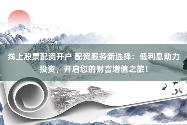 线上股票配资开户 配资服务新选择：低利息助力投资，开启您的财富增值之旅！