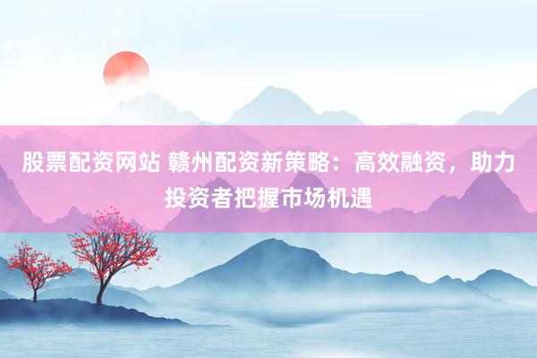 股票配资网站 赣州配资新策略：高效融资，助力投资者把握市场机遇