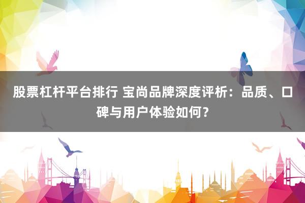 股票杠杆平台排行 宝尚品牌深度评析：品质、口碑与用户体验如何？
