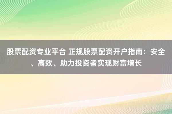 股票配资专业平台 正规股票配资开户指南：安全、高效、助力投资者实现财富增长
