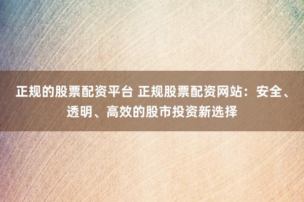 正规的股票配资平台 正规股票配资网站：安全、透明、高效的股市投资新选择