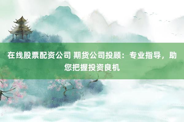 在线股票配资公司 期货公司投顾：专业指导，助您把握投资良机