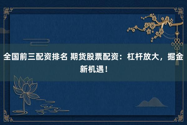 全国前三配资排名 期货股票配资：杠杆放大，掘金新机遇！