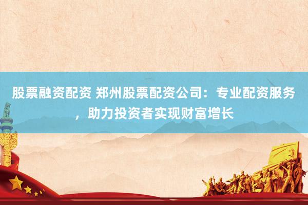 股票融资配资 郑州股票配资公司：专业配资服务，助力投资者实现财富增长
