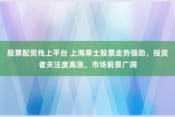 股票配资线上平台 上海莱士股票走势强劲，投资者关注度高涨，市场前景广阔