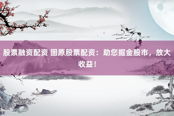 股票融资配资 固原股票配资：助您掘金股市，放大收益！