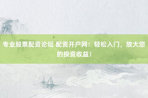 专业股票配资论坛 配资开户网：轻松入门，放大您的投资收益！