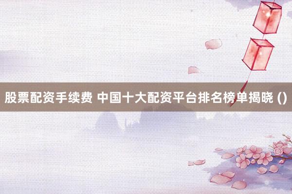 股票配资手续费 中国十大配资平台排名榜单揭晓 ()