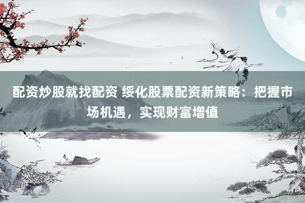 配资炒股就找配资 绥化股票配资新策略：把握市场机遇，实现财富增值